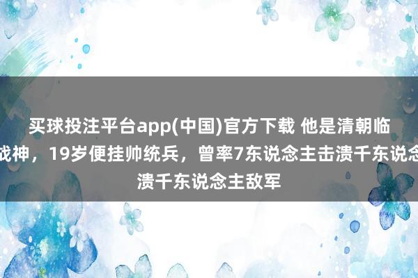买球投注平台app(中国)官方下载 他是清朝临了一位战神，19岁便挂帅统兵，曾率7东说念主击溃千东说念主敌军