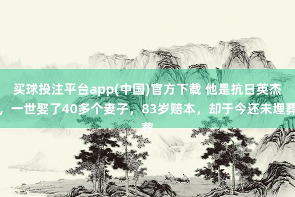 买球投注平台app(中国)官方下载 他是抗日英杰，一世娶了40多个妻子，83岁赔本，却于今还未埋葬