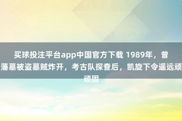 买球投注平台app中国官方下载 1989年,曾国藩墓被盗墓贼炸开,考古队探查后,凯旋下令遥远顽固