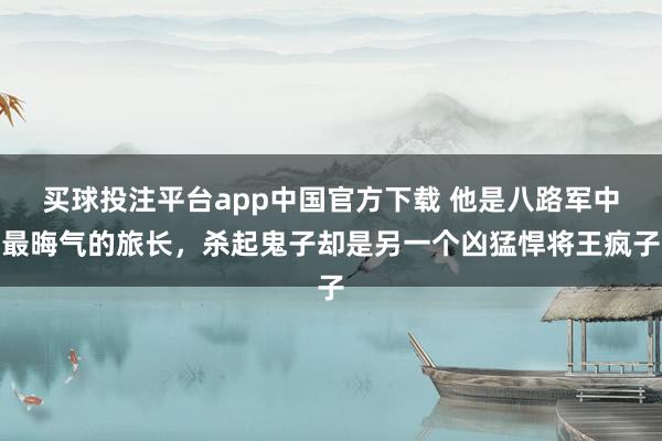 买球投注平台app中国官方下载 他是八路军中最晦气的旅长,杀起鬼子却是另一个凶猛悍将王疯子