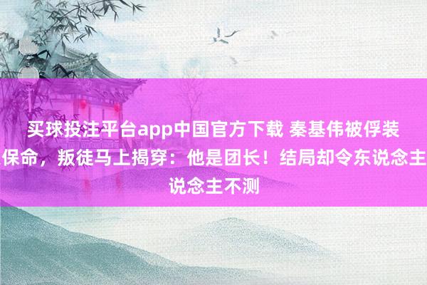 买球投注平台app中国官方下载 秦基伟被俘装伙夫保命，叛徒马上揭穿：他是团长！结局却令东说念主不测