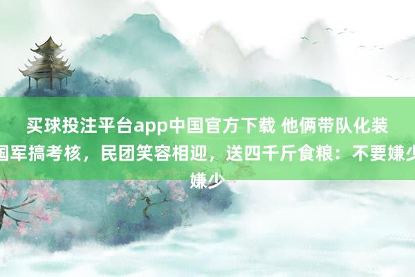 买球投注平台app中国官方下载 他俩带队化装国军搞考核，民团笑容相迎，送四千斤食粮：不要嫌少