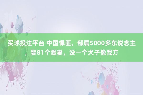 买球投注平台 中国悍匪，部属5000多东说念主，娶81个爱妻，没一个犬子像我方