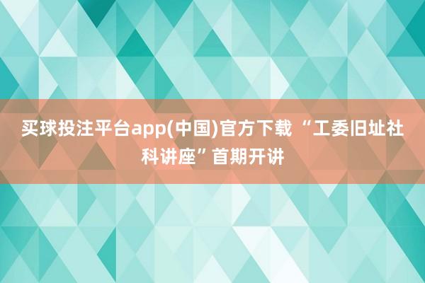 买球投注平台app(中国)官方下载 “工委旧址社科讲座”首期开讲