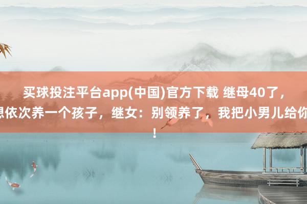 买球投注平台app(中国)官方下载 继母40了，想依次养一个孩子，继女：别领养了，我把小男儿给你！