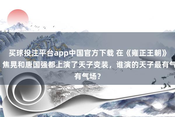 买球投注平台app中国官方下载 在《雍正王朝》中，焦晃和唐国强都上演了天子变装，谁演的天子最有气场？