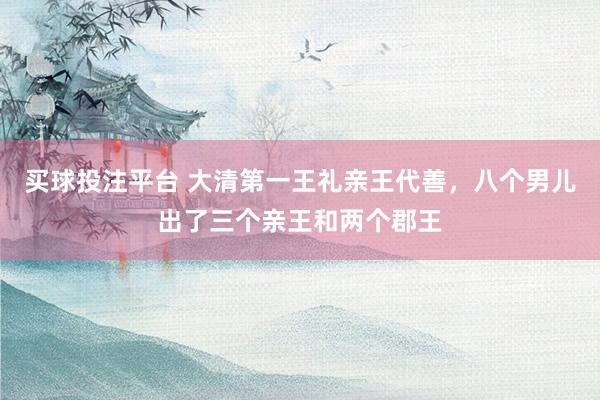买球投注平台 大清第一王礼亲王代善,八个男儿出了三个亲王和两个郡王