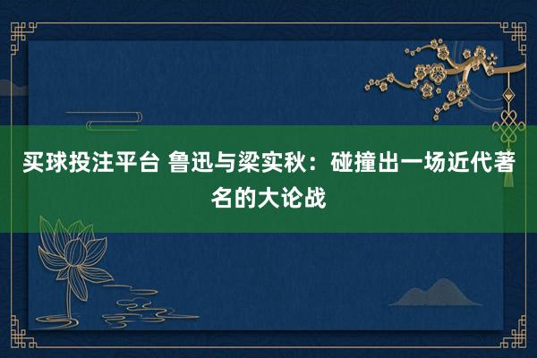 买球投注平台 鲁迅与梁实秋：碰撞出一场近代著名的大论战
