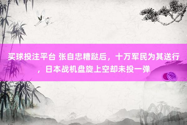 买球投注平台 张自忠糟跶后，十万军民为其送行，日本战机盘旋上空却未投一弹