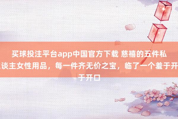 买球投注平台app中国官方下载 慈禧的五件私东谈主女性用品，每一件齐无价之宝，临了一个羞于开口