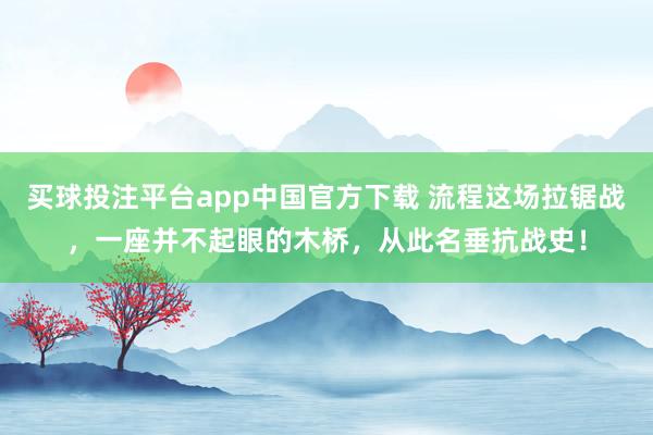买球投注平台app中国官方下载 流程这场拉锯战，一座并不起眼的木桥，从此名垂抗战史！