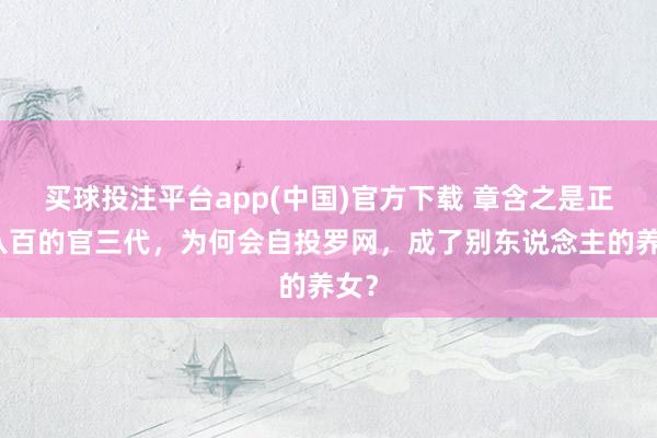 买球投注平台app(中国)官方下载 章含之是正经八百的官三代，为何会自投罗网，成了别东说念主的养女？