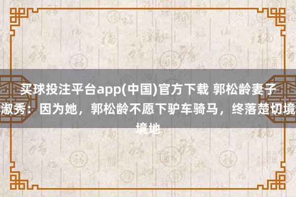 买球投注平台app(中国)官方下载 郭松龄妻子韩淑秀：因为她，郭松龄不愿下驴车骑马，终落楚切境地