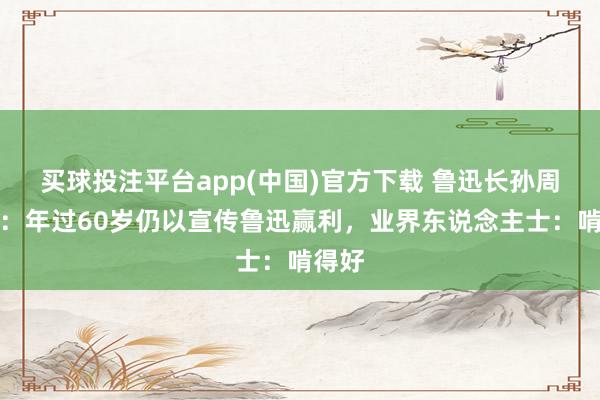 买球投注平台app(中国)官方下载 鲁迅长孙周令飞：年过60岁仍以宣传鲁迅赢利，业界东说念主士：啃得好