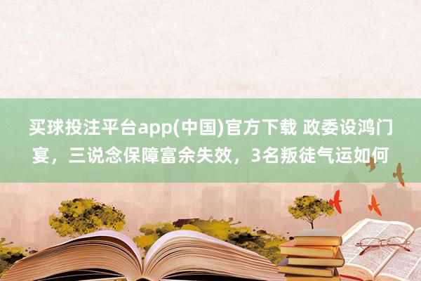 买球投注平台app(中国)官方下载 政委设鸿门宴，三说念保障富余失效，3名叛徒气运如何