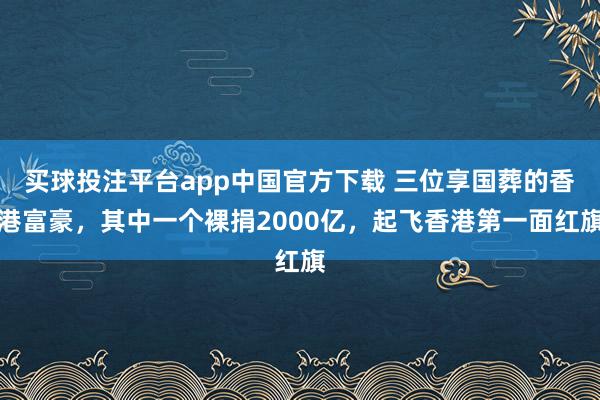 买球投注平台app中国官方下载 三位享国葬的香港富豪，其中一个裸捐2000亿，起飞香港第一面红旗