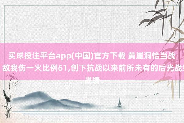 买球投注平台app(中国)官方下载 黄崖洞恰当战：敌我伤一火比例61，创下抗战以来前所未有的后光战绩