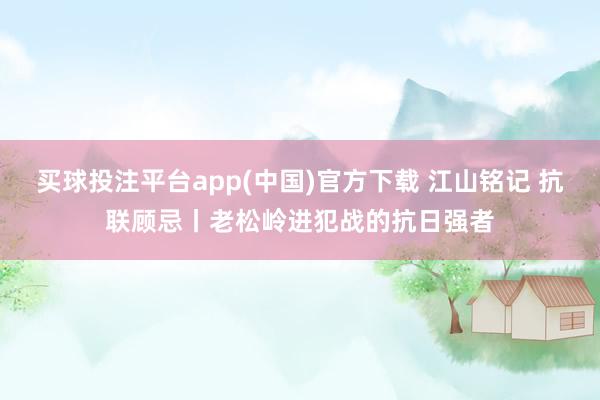 买球投注平台app(中国)官方下载 江山铭记 抗联顾忌丨老松岭进犯战的抗日强者