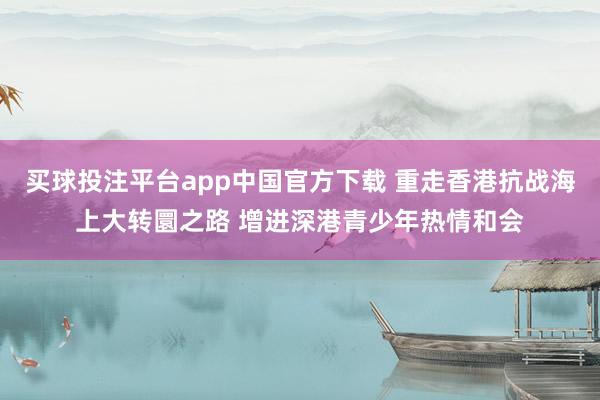 买球投注平台app中国官方下载 重走香港抗战海上大转圜之路 增进深港青少年热情和会