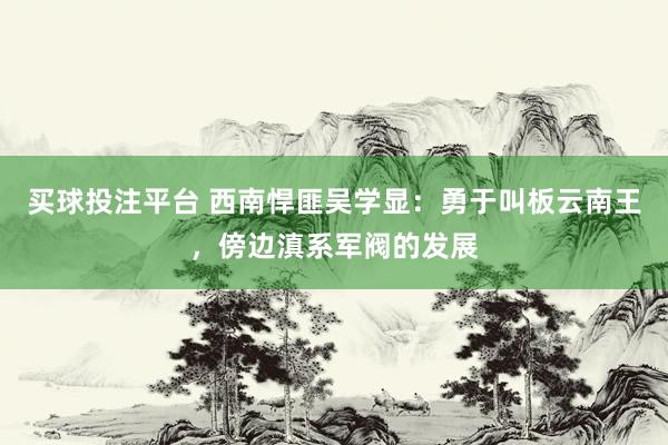 买球投注平台 西南悍匪吴学显：勇于叫板云南王，傍边滇系军阀的发展