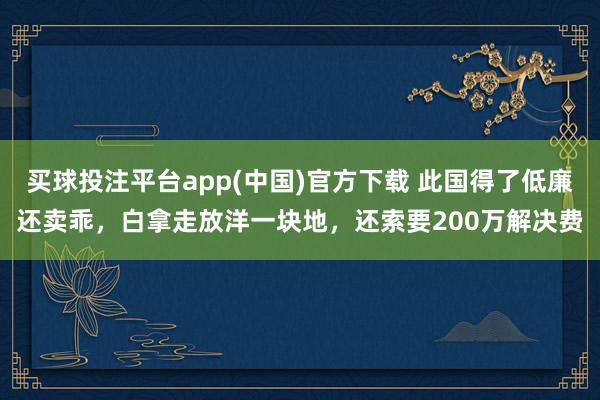 买球投注平台app(中国)官方下载 此国得了低廉还卖乖，白拿走放洋一块地，还索要200万解决费
