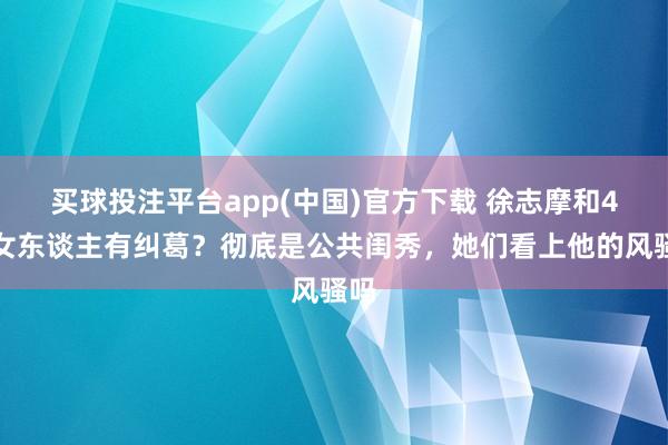 买球投注平台app(中国)官方下载 徐志摩和4个女东谈主有纠葛？彻底是公共闺秀，她们看上他的风骚吗