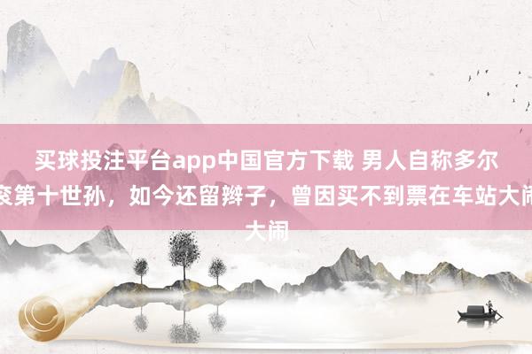 买球投注平台app中国官方下载 男人自称多尔衮第十世孙，如今还留辫子，曾因买不到票在车站大闹