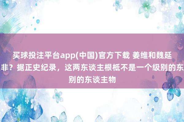 买球投注平台app(中国)官方下载 姜维和魏延谁更是非？据正史纪录，这两东谈主根柢不是一个级别的东谈主物