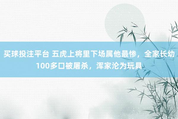 买球投注平台 五虎上将里下场属他最惨，全家长幼100多口被屠杀，浑家沦为玩具