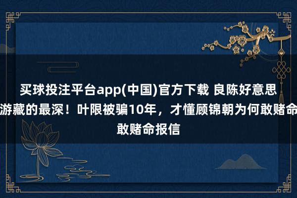 买球投注平台app(中国)官方下载 良陈好意思锦萧游藏的最深！叶限被骗10年，才懂顾锦朝为何敢赌命报信