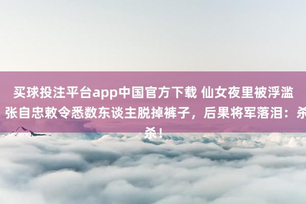 买球投注平台app中国官方下载 仙女夜里被浮滥，张自忠敕令悉数东谈主脱掉裤子，后果将军落泪：杀！