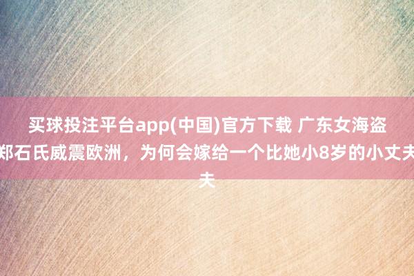 买球投注平台app(中国)官方下载 广东女海盗郑石氏威震欧洲，为何会嫁给一个比她小8岁的小丈夫