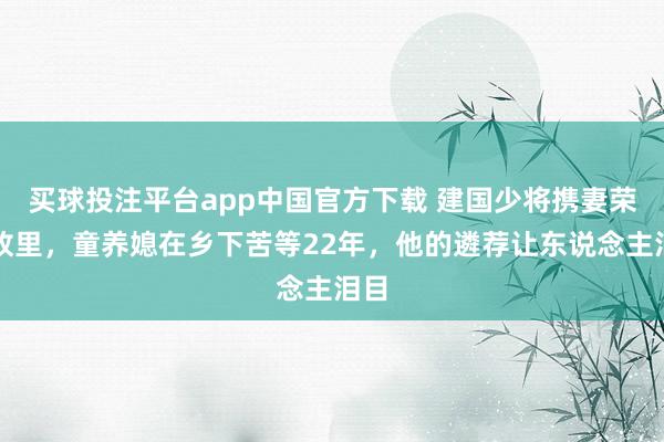 买球投注平台app中国官方下载 建国少将携妻荣归故里，童养媳在乡下苦等22年，他的遴荐让东说念主泪目