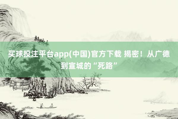 买球投注平台app(中国)官方下载 揭密！从广德到宣城的“死路”