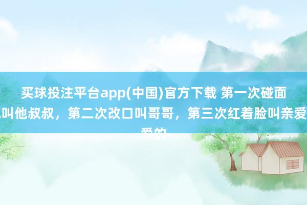 买球投注平台app(中国)官方下载 第一次碰面她叫他叔叔，第二次改口叫哥哥，第三次红着脸叫亲爱的