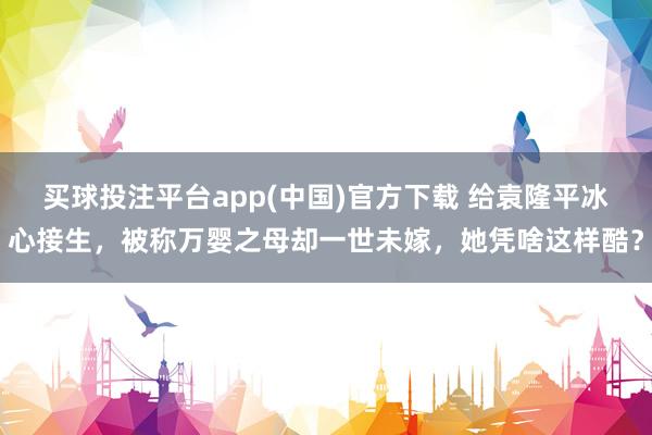 买球投注平台app(中国)官方下载 给袁隆平冰心接生，被称万婴之母却一世未嫁，她凭啥这样酷？