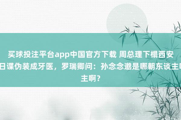 买球投注平台app中国官方下载 周总理下榻西安，日谍伪装成牙医，罗瑞卿问：孙念念邈是哪朝东谈主啊？