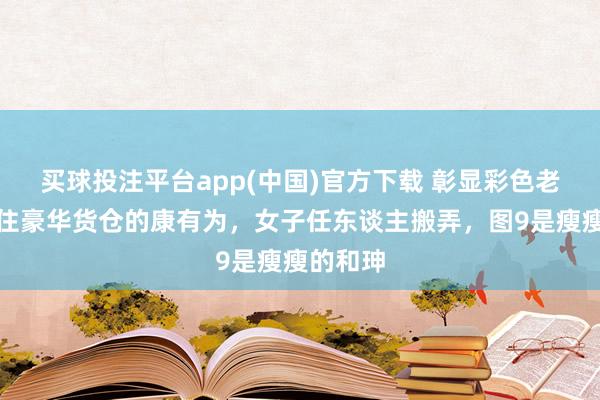 买球投注平台app(中国)官方下载 彰显彩色老相片！住豪华货仓的康有为，女子任东谈主搬弄，图9是瘦瘦的和珅