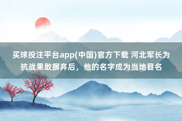 买球投注平台app(中国)官方下载 河北军长为抗战果敢摒弃后，他的名字成为当地县名
