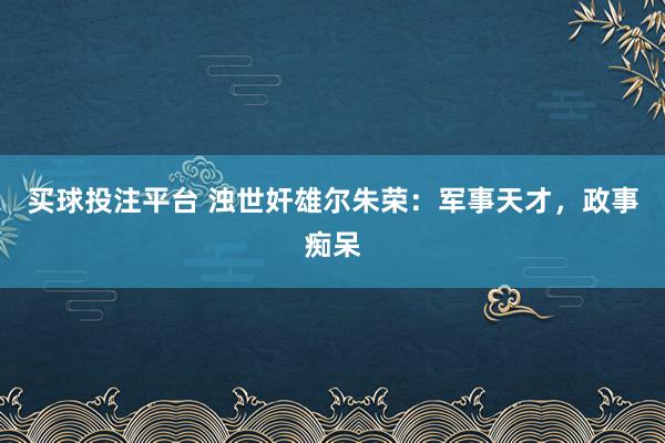 买球投注平台 浊世奸雄尔朱荣：军事天才，政事痴呆