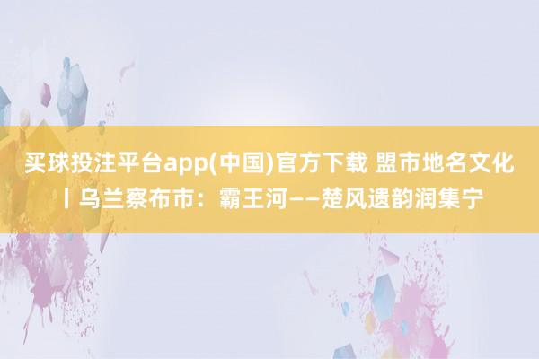 买球投注平台app(中国)官方下载 盟市地名文化丨乌兰察布市：霸王河——楚风遗韵润集宁