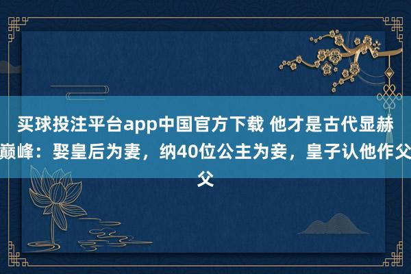 买球投注平台app中国官方下载 他才是古代显赫巅峰：娶皇后为妻，纳40位公主为妾，皇子认他作父