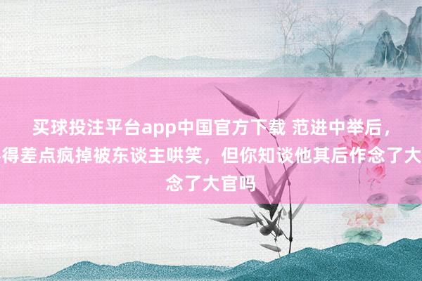 买球投注平台app中国官方下载 范进中举后，欣喜得差点疯掉被东谈主哄笑，但你知谈他其后作念了大官吗