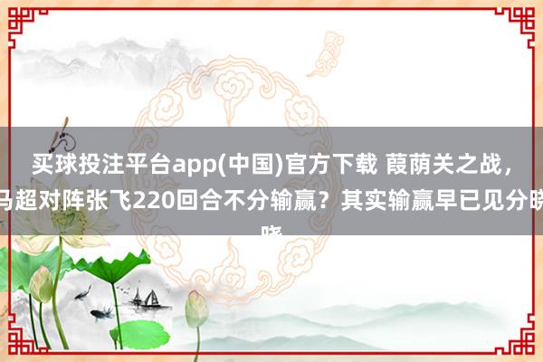 买球投注平台app(中国)官方下载 葭荫关之战，马超对阵张飞220回合不分输赢？其实输赢早已见分晓