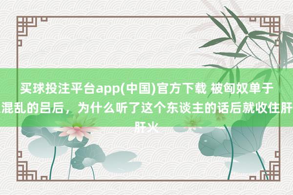 买球投注平台app(中国)官方下载 被匈奴单于性混乱的吕后，为什么听了这个东谈主的话后就收住肝火