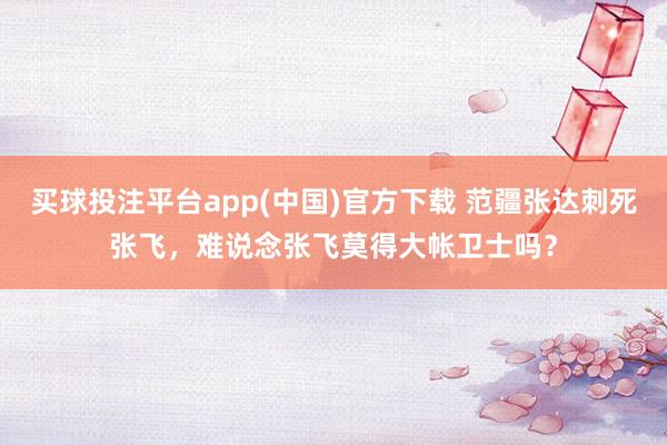 买球投注平台app(中国)官方下载 范疆张达刺死张飞，难说念张飞莫得大帐卫士吗？