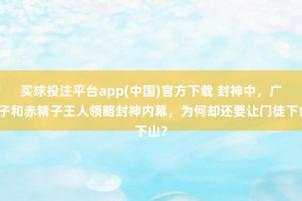 买球投注平台app(中国)官方下载 封神中，广成子和赤精子王人领略封神内幕，为何却还要让门徒下山？