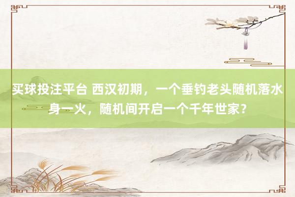 买球投注平台 西汉初期，一个垂钓老头随机落水身一火，随机间开启一个千年世家？