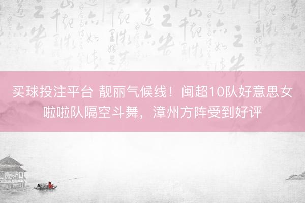 买球投注平台 靓丽气候线！闽超10队好意思女啦啦队隔空斗舞，漳州方阵受到好评