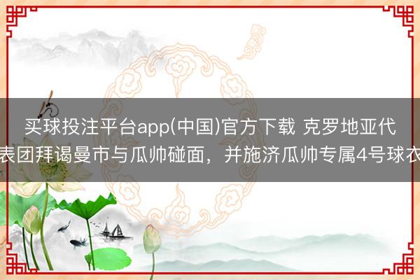 买球投注平台app(中国)官方下载 克罗地亚代表团拜谒曼市与瓜帅碰面，并施济瓜帅专属4号球衣